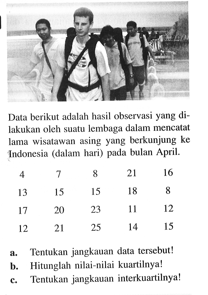 Data berikut adalah hasil observasi yang dilakukan oleh suatu lembaga dalam mencatat lama wisatawan asing yang berkunjung ke Indonesia (dalam hari) pada bulan April. 4  7  8  21  16  13  15  15  18  817  20  23  11  1212  21  25  14  15 a. Tentukan jangkauan data tersebut!b. Hitunglah nilai-nilai kuartilnya!c. Tentukan jangkauan interkuartilnya!