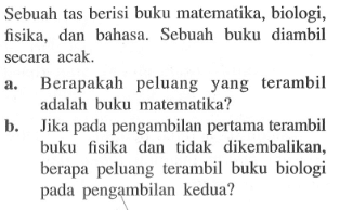 Sebuah tas berisi buku matematika, biologi, fisika, dan bahasa. Sebuah buku diambil secara acak.a. Berapakah peluang yang terambil adalah buku matematika?b. Jika pada pengambilan pertama terambil buku fisika dan tidak dikembalikan, berapa peluang terambil buku biologi pada pengambilan kedua?