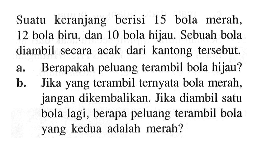 Suatu keranjang berisi 15 bola merah, 12 bola biru, dan 10 bola hijau. Sebuah bola diambil secara acak dari kantong tersebut.
a. Berapakah peluang terambil bola hijau?
b. Jika yang terambil ternyata bola merah, jangan dikembalikan. Jika diambil satu bola lagi, berapa peluang terambil bola yang kedua adalah merah?