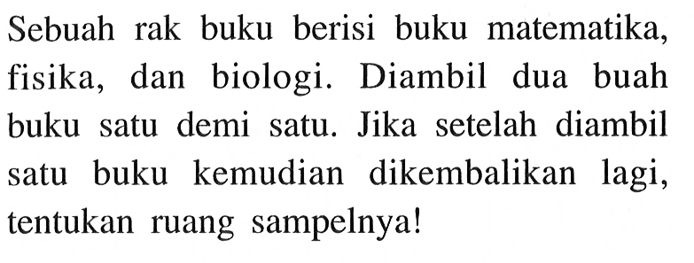 Sebuah rak buku berisi buku matematika, fisika, dan biologi. Diambil dua buah buku satu demi satu. Jika setelah diambil satu buku kemudian dikembalikan lagi, tentukan ruang sampelnya!