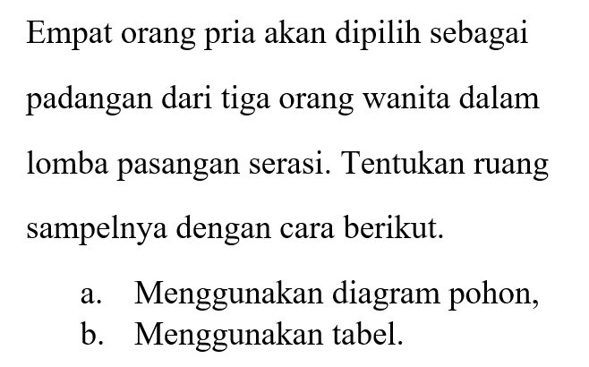 Empat orang pria akan dipilih sebagai pasangan dari tiga orang wanita dalam lomba pasangan serasi. Tentukan ruang sampelnya dengan cara berikut. a. Menggunakan diagram pohon, b. Menggunakan tabel.