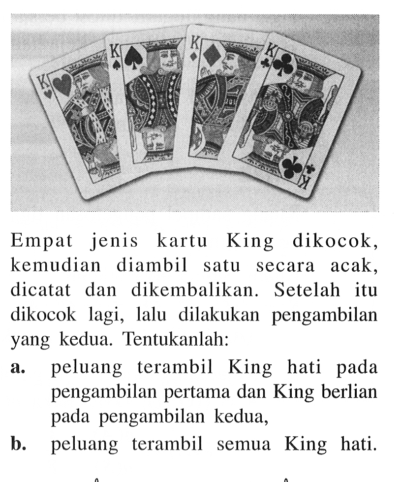 Empat jenis kartu King dikocok, kemudian diambil satu secara acak, dicatat dan dikembalikan. Setelah itu dikocok lagi, lalu dilakukan pengambilan yang kedua. Tentukanlah:a. peluang terambil King hati pada pengambilan pertama dan King berlian pada pengambilan kedua,b. peluang terambil semua King hati.