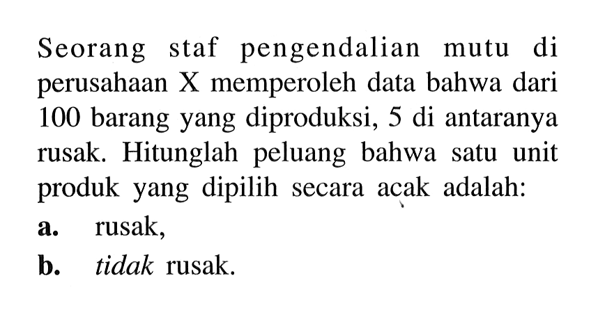 Seorang staf pengendalian mutu di perusahaan X memperoleh data bahwa dari 100 barang yang diproduksi, 5 di antaranya rusak. Hitunglah peluang bahwa satu unit produk yang dipilih secara acak adalah: a. rusak, b. tidak rusak.