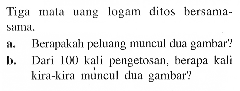 Tiga mata uang logam ditos bersama-sama. a. Berapakah peluang muncul dua gambar? b. Dari 100 kali pengetosan, berapa kali kira-kira múncul dua gambar? 