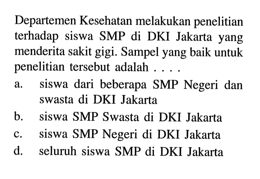 Departemen Kesean melakukan penelitian terhadap siswa SMP di DKI Jakarta yang menderita sakit gigi. Sampel yang baik untuk penelitian tersebut adalah .... a. siswa dari beberapa SMP Negeri dan swasta di DKI Jakarta b. siswa SMP Swasta di DKI Jakarta c. siswa SMP Negeri di DKI Jakarta d. seluruh siswa SMP di DKI Jakarta