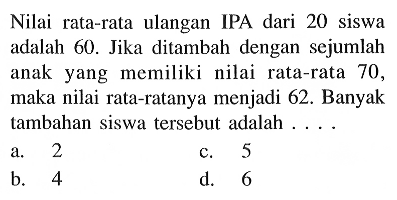 Nilai rata-rata ulangan IPA dari 20 siswa adalah 60 . Jika ditambah dengan sejumlah anak yang memiliki nilai rata-rata 70 , maka nilai rata-ratanya menjadi  62 .  Banyak tambahan siswa tersebut adalah ... .