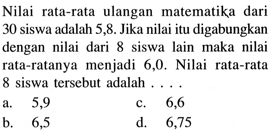 Nilai rata-rata ulangan matematika dari 30 siswa adalah 5,8 . Jika nilai itu digabungkan dengan nilai dari 8 siswa lain maka nilai rata-ratanya menjadi 6,0 . Nilai rata-rata 8 siswa tersebut adalah ...