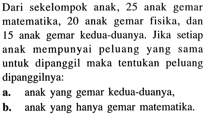 Dari sekelompok anak, 25 anak gemar matematika, 20 anak gemar fisika, dan 15 anak gemar kedua-duanya. Jika setiap anak mempunyai peluang yang sama untuk dipanggil maka tentukan peluang dipanggilnya: a. anak yang gemar kedua-duanya, b. anak yang hanya gemar matematika.