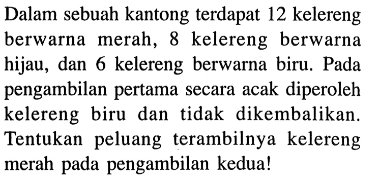 Dalam sebuah kantong terdapat 12 kelereng berwarna merah, 8 kelereng berwarna hijau, dan 6 kelereng berwarna biru. Pada pengambilan pertama secara acak diperoleh kelereng biru dan tidak dikembalikan. Tentukan peluang terambilnya kelereng merah pada pengambilan kedua!