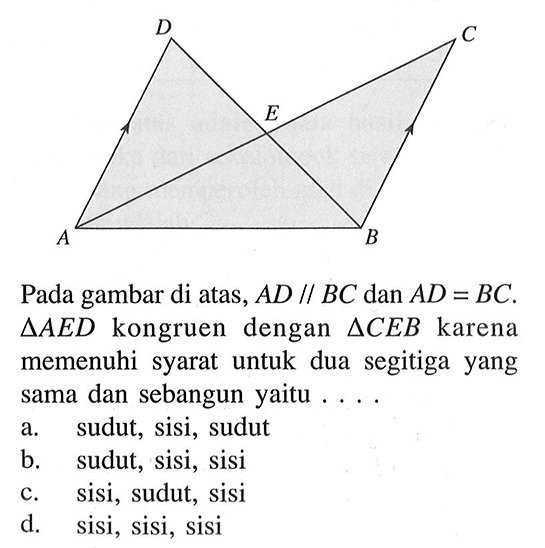 Pada gambar di atas, AD sejajar BC dan AD=BC. Segitiga AED kongruen dengan segitiga CEB karena memenuhi syarat untuk dua segitiga yang sama dan sebangun yaitu .... a. sudut, sisi, sudut b. sudut, sisi, sisi c. sisi, sudut, sisi d. sisi, sisi, sisi