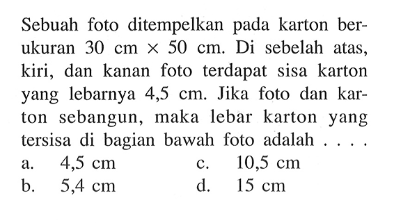 Sebuah foto ditempelkan pada karton berukuran  30 cm x 50 cm . Di sebelah atas, kiri, dan kanan foto terdapat sisa karton yang lebarnya 4,5  cm. Jika foto dan karton sebangun, maka lebar karton yang tersisa di bagian bawah foto adalah ... .