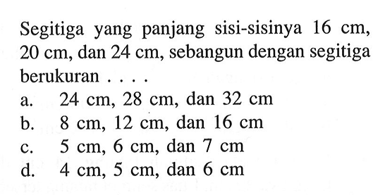 Segitiga yang panjang sisi-sisinya 16 cm, 20 cm, dan 24 cm, sebangun dengan segitiga berukuran ... a. 24 cm, 28 cm, dan 32 cm b. 8 cm, 12 cm, dan 16 cm c. 5 cm, 6 cm, dan 7 cm d. 4 cm, 5 cm, dan 6 cm