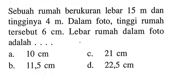 Sebuah rumah berukuran lebar 15 m dan tingginya 4 m. Dalam foto, tinggi rumah tersebut 6 cm. Lebar rumah dalam foto adalah ....