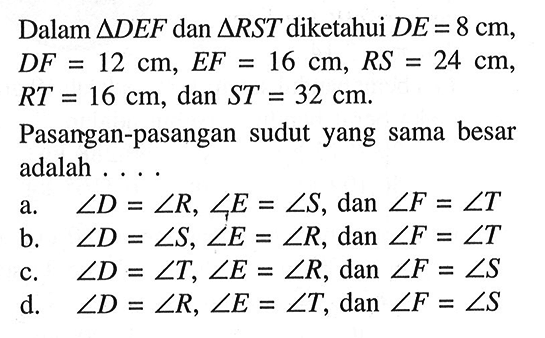 Dalam segitiga DEF dan segitiga RST diketahui DE=8 cm, DF=12 cm, EF=16 cm, RS=24 cm, RT=16 cm, dan ST=32 cm.Pasangan-pasangan sudut yang sama besar adalah .... 