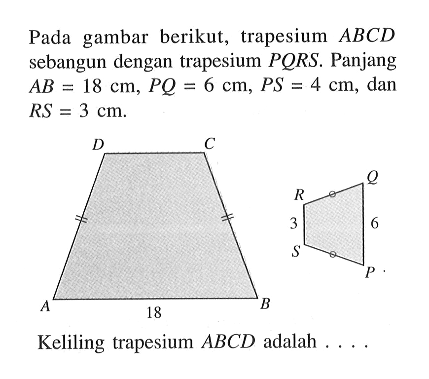 Pada gambar berikut, trapesium ABCD sebangun dengan trapesium PQRS. Panjang AB=18 cm, PQ=6 cm, PS=4 cm, dan RS=3 cm.
Keliling trapesium ABCD adalah  .... 