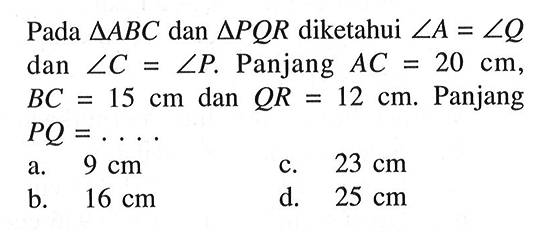 Pada segitiga ABC dan segitiga PQR diketahui sudut A=sudut Q dan sudut C=sudut P. Panjang AC=20 cm, BC=15 cm dan QR=12 cm. Panjang PQ=.... 