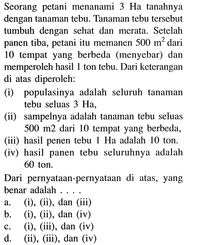 Seorang petani menanami 3 Ha tanahnya dengan tanaman tebu. Tanaman tebu tersebut tumbuh dengan sehat dan merata. Setelah panen tiba, petani itu memanen 500 m^2 dari 10 tempat yang berbeda (menyebar) dan memperoleh hasil 1 ton tebu. Dari keterangan di atas diperoleh: (i) populasinya adalah seluruh tanaman tebu seluas 3 Ha, (ii) sampelnya adalah tanaman tebu seluas 500 m^2 dari 10 tempat yang berbeda, (iii) hasil penen tebu 1 Ha adalah 10 ton. (iv) hasil panen tebu seluruhnya adalah 60 ton. Dari pernyataan-pernyataan di atas, yang benar adalah .... a. (i), (ii), dan (iii) b. (i), (ii), dan (iv) c. (i), (iii), dan (iv) d. (ii), (iii), dan (iv) 