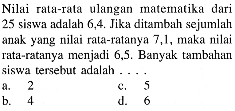 Nilai rata-rata ulangan matematika dari 25 siswa adalah 6,4 . Jika ditambah sejumlah anak yang nilai rata-ratanya 7,1 , maka nilai rata-ratanya menjadi 6,5 . Banyak tambahan siswa tersebut adalah ....