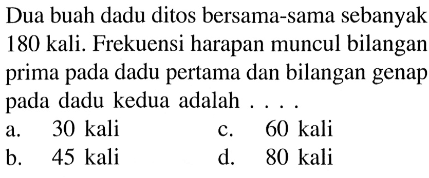 Dua buah dadu ditos bersama-sama sebanyak 180 kali. Frekuensi harapan muncul bilangan prima pada dadu pertama dan bilangan genap pada dadu kedua adalah ....