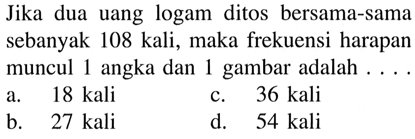 Jika dua uang logam ditos bersama-sama sebanyak 108 kali, maka frekuensi harapan muncul 1 angka dan 1 gambar adalah ....