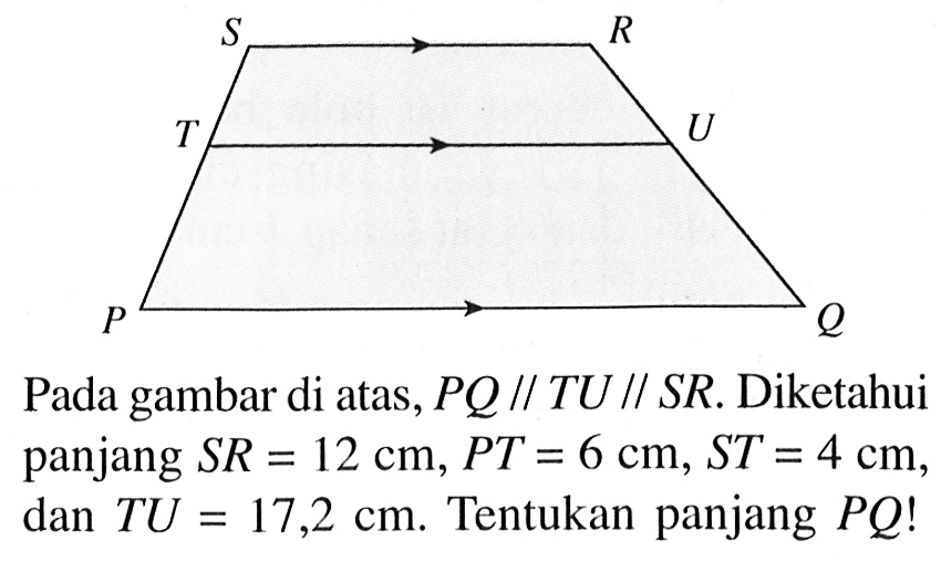 Pada gambar di atas, PQ//TU//SR. Diketahui panjang SR=12 cm, PT=6 cm, ST=4 cm, dan TU=17,2 cm . Tentukan panjang PQ !