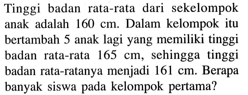 Tinggi badan rata-rata dari sekelompok anak adalah 160 cm. Dalam kelompok itu bertambah 5 anak lagi yang memiliki tinggi badan rata-rata 165 cm, sehingga tinggi badan rata-ratanya menjadi 161 cm. Berapa banyak siswa pada kelompok pertama?