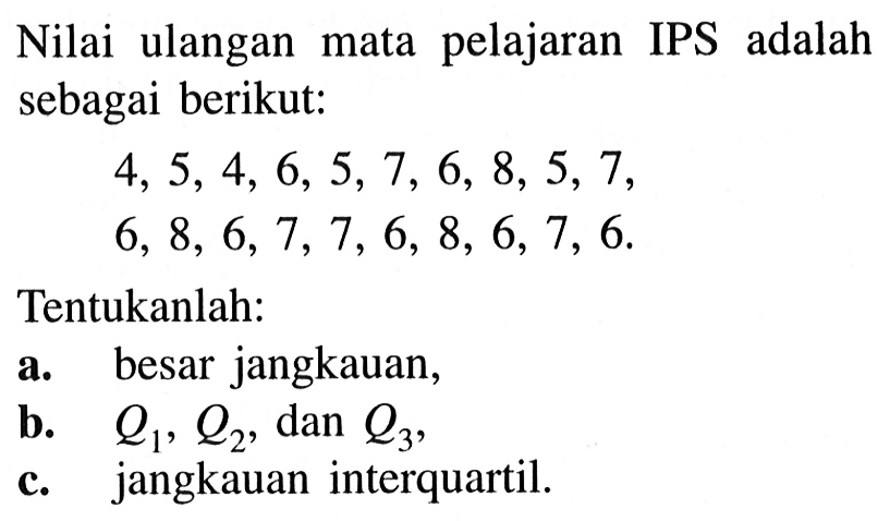 Nilai ulangan mata pelajaran IPS adalah sebagai berikut: 4,5,4,6,5,7,6,8,5,7 6,8,6,7,7,6,8,6,7,6 Tentukanlah: a. besar jangkauan, b. Q1, Q2 , dan  Q3 , c. jangkauan interquartil.