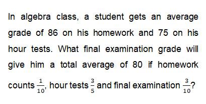 In algebra class, a student gets an average grade of 86 on his homework and 75 on his hour tests. What final examination grade will give him total average of 80 if homework counts 1/10 hour tests 3/5 and final examination 3/10?