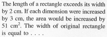 The length of a rectangle exceeds its width by 2 cm. If each dimension were increased by 3 cm, the area would be increased by 51 cm^2. The width of original rectangle is equal to....