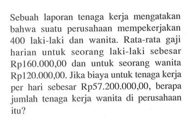 Sebuah laporan tenaga kerja mengatakan bahwa suatu perusahaan mempekerjakan 400 laki-laki dan wanita. Rata-rata gaji harian untuk seorang laki-laki sebesar Rp160.000,00 dan untuk seorang wanita Rp120.000,00. Jika biaya untuk tenaga kerja per hari sebesar Rp57.200.000,00, berapa jumlah tenaga kerja wanita di perusahaan itu?