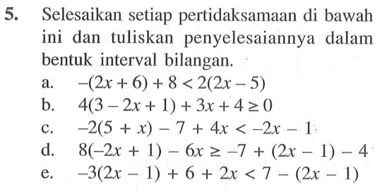 5. Selesaikan setiap pertidaksamaan di bawah ini dan tuliskan penyelesaiannya dalam bentuk interval bilangan. a. -(2x+6)+8<2(2x-5) b. 4(3-2x+1)+3x+4>=0 c. -2(5+x)-7+4x<-2x-1 d. 8(-2x+1)-6x>=-7+(2x-1)-4 e. -3(2x-1)+6+2x<7-(2x-1)