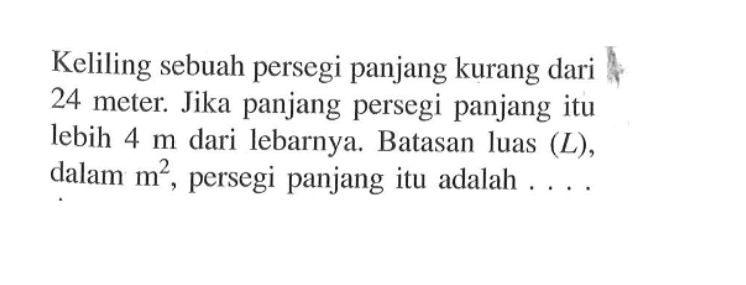 Keliling sebuah persegi panjang kurang dari 24 meter. Jika panjang persegi panjang itu lebih  4 m  dari lebarnya. Batasan luas  (L) , dalam  m^2 , persegi panjang itu adalah ....