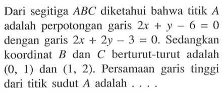 Dari segitiga ABC diketahui bahwa titik A adalah perpotongan garis 2x + y - 6 = 0 dengan garis 2x + 2y - 3 = 0. Sedangkan koordinat B dan C berturut-turut adalah (0, 1) dan (1, 2). Persamaan garis tinggi dari titik sudut A adalah ....