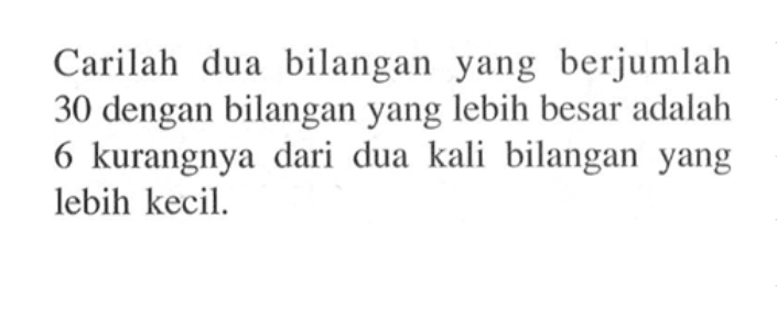 Carilah dua bilangan yang berjumlah 30 dengan bilangan yang lebih besar adalah 6 kurangnya dari dua kali bilangan yang lebih kecil.