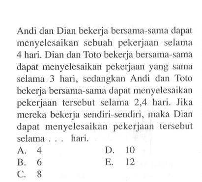 Andi dan Dian bekerja bersama-sama dapat menyelesaikan sebuah pekerjaan selama 4 hari. Dian dan Toto bekerja bersama-sama dapat menyelesaikan pekerjaan yang Sama selama 3 hari, sedangkan Andi dan Toto bekerja bersama-sama dapat menyelesaikan pekerjaan tersebut selama 2,4 hari. Jika mereka bekerja sendiri-sendiri, maka Dian dapat menyelesaikan pekerjaan tersebut selama hari.