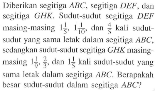 Diberikan segitiga ABC, segitiga DEF, dan segitiga GHK. Sudut-sudut segitiga DEF masing-masing 1 1/5, 1 1/10, dan 4/5 kali sudut-sudut yang sama letak dalam segitiga ABC, sedangkan sudut-sudut segitiga GHK masing-masing 1 1/9, 2/3, dan 1 1/5 kali sudut-sudut yang sama letak dalam segitiga ABC. Berapakah besar sudut-sudut dalam segitiga ABC? 