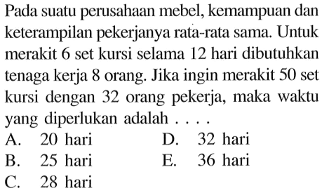 Pada suatu perusahaan mebel, kemampuan dan keterampilan pekerjanya rata-rata sama. Untuk merakit 6 set kursi selama 12 hari dibutuhkan tenaga kerja 8 orang. Jika ingin merakit 50 set kursi dengan 32 orang pekerja, maka waktu yang diperlukan adalah ....