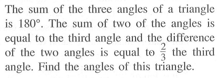 The sum of the three angles of a triangle is 180. The sum of two of the angles is equal to the third angle and the difference of the two angles is equal to 2/3 the third angle. Find the angles of this triangle.