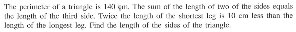 The perimeter of a triangle is 140 cm. The sum of the length of two of the sides equals the length of the third side.Twice the length of the shortest leg is  10 cm  less than the length of the longest leg. Find the length of the sides of the triangle.