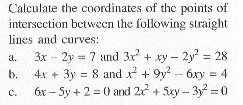 Calculate the coordinates of the points of intersection between the following straight lines and curves:a. 3x-2y=7  and  3x^2+xy-2y^2=28 b. 4x+3y=8 and x^2+9y^2-6xy=4 c. 6x-5y+2=0  and 2x^2+5xy-3y^2=0 