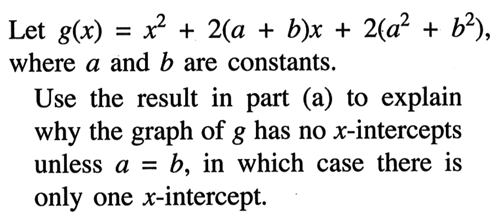 Let g(x)=x^2+2(a+b)x+2(a^2+b^2) where a and b are constants.Use the result in part (a) to explain why the graph of g has no x-intercepts unless a=b , in which case there is only one x-intercept.