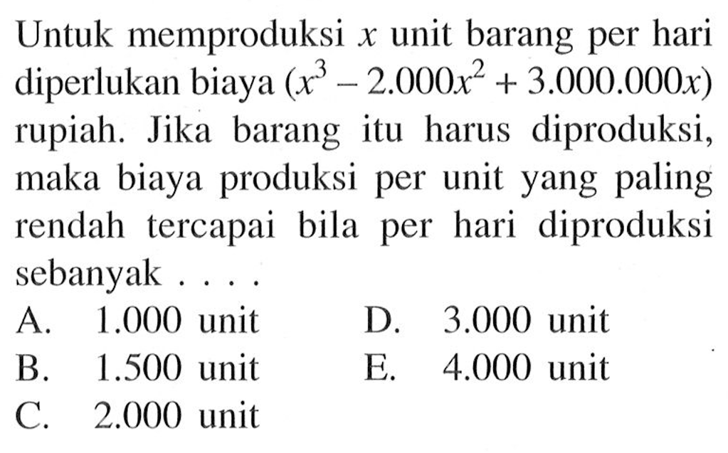 Untuk memproduksi x unit barang per hari diperlukan biaya (x^3-2.000x^2+3.000.000x) rupiah. Jika barang itu harus diproduksi, maka biaya produksi per unit yang paling rendah tercapai bila per hari diproduksi sebanyak . . . .