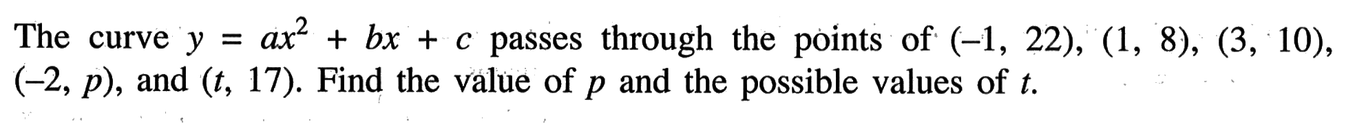 The curve y=a x^2+b x+c passes through the points of (-1,22),(1,8),(3,10), (-2, p), and (t, 17). Find the value of p and the possible values of t.