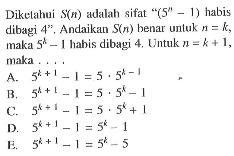 Diketahui S(n) adalah sifat "(5^n-1) habis dibagi 4". Andaikan S(n) benar untuk n=k, maka 5^k-1 habis dibagi 4. Untuk n=k+1, maka....