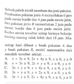 Sebuah pabrik tekstil membuat dua jenis pakaian. Pembuatan pakaian jenis A memerlukan 6 jam pada mesin bordir dan 4 jam pada mesin jahit, dan pakaian jenis B memerlukan 2 jam pada mesin bordir dan 8 jam pada mesin jahit, Kedua mesin tersebut setiap harinya bekerja masing-masing tidak lebih dari 18 jam. Jika setiap hari dibuat x buah pakaian A dan y buah pakaian B, model malematika dari masalah tersebut adalah ....