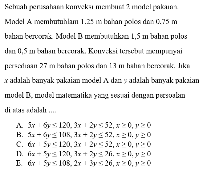 Sebuah perusahaan konveksi membuat 2 model pakaian. Model A membutuhlam 1.25 m bahan polos dan 0,75 m bahan bercorak. Model B membutuhkan 1,5 m bahan polos dan 0,5 m bahan bercorak. Konveksi tersebut mempunyai persediaan 27 m bahan polos dan 13 m bahan bercorak. Jika x adalah banyak pakaian model A dan y adalah banyak pakaian model B, model matematika yang sesuai dengan persoalan di atas adalah ....