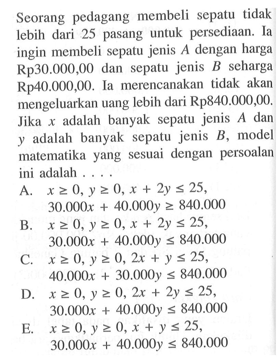 Seorang pedagang membeli sepatu tidak dari 25 pasang untuk persediaan. Ia lebih ingin membeli sepatu jenis A dengan harga Rp30.000,00 dan sepatu jenis B seharga Rp40.000,00. Ia merencanakan tidak akan mengeluarkan uang lebih dari Rp840.000,00. Jika x adalah banyak sepatu jenis A dan y adalah banyak sepatu jenis B, model matematika yang sesuai dengan persoalan ini adalah ...