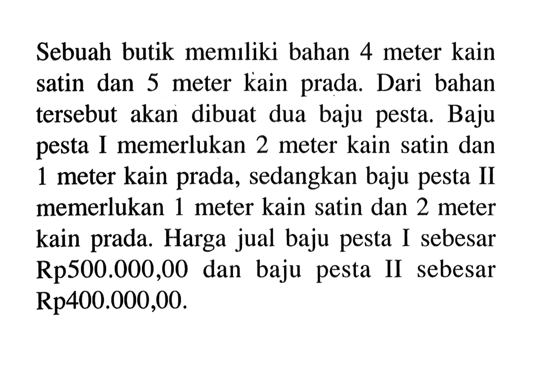 Sebuah butik memiliki bahan 4 meter kain satin dan 5 meter kain prada. Dari bahan tersebut akan dibuat dua baju pesta. Baju pesta I memerlukan 2 meter kain satin dan 1 meter kain prada, sedangkan baju pesta II memerlukan 1 meter kain satin dan 2 meter kain prada. Harga jual baju pesta I sebesar Rp500.000,00 dan baju pesta II sebesar Rp400.000,00.