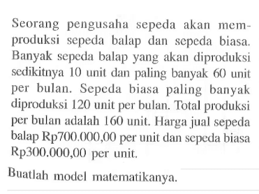 Seorang pengusaha sepeda akan memproduksi sepeda balap dan sepeda biasa. Banyak sepeda balap yang akan diproduksi sedikitnya 10 unit dan paling banyak 60 unit per bulan. Sepeda biasa paling banyak diproduksi 120 unit per bulan. Total produksi per bulan adalah 160 unit. Harga jual sepeda balap Rp700.000,00 per unit dan sepeda biasa Rp300.000,00 per unit. Buatlah model matematikanya.