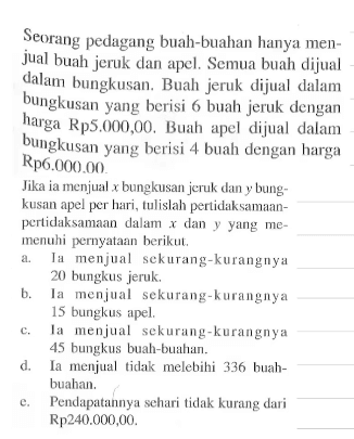 Seorang pedagang buah-buahan hanya menjual buah jeruk dan apel. Semua buah dlijual dalam bungkusan. Buah jeruk dijual dalam bungkusan yang berisi 6 buah jeruk dengan harga Rp5.000,00. Buah apel dijual dalam bungkusan yang berisi 4 buah dengan harga Rp6.000,00. Jika ia menjual x bungkusan jeruk dan y bungkusan apel per hari, tulislah pertidaksamaan-pertidaksamaan dalam x dan y yang memenuhi pernyataan berikut. a. Ia menjual sekurang-kurangnya 20 bungkus jeruk. b. Ia menjual sekurang-kurangnya 15 bungkus apel. c. Ia menjual sekurang-kurangnya 45 bungkus buah-buahan. d. Ia menjual tidak melebihi 336 buah-buahan. e. Pendapatannya sehari tidak kurang dari Rp240.000,00.